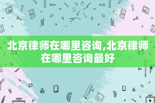 北京律師在哪里咨詢,北京律師在哪里咨詢最好