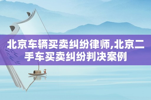 北京車輛買賣糾紛律師,北京二手車買賣糾紛判決案例