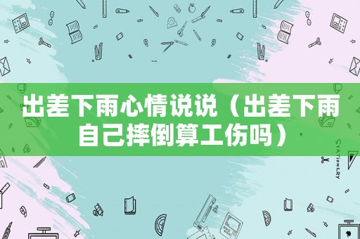 出差下雨心情說說（出差下雨自己摔倒算工傷嗎）