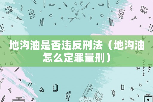 地溝油是否違反刑法（地溝油怎么定罪量刑）