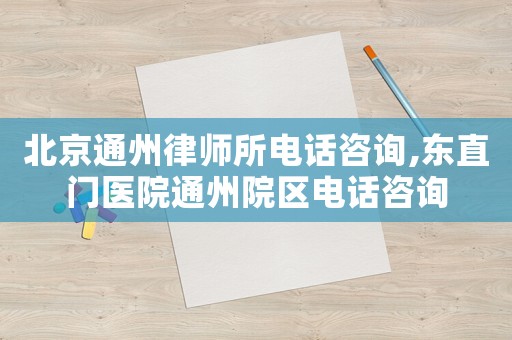 北京通州律師所電話咨詢,東直門醫院通州院區電話咨詢