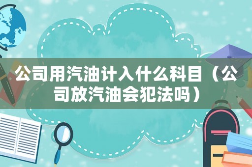 公司用汽油計(jì)入什么科目（公司放汽油會(huì)犯法嗎）