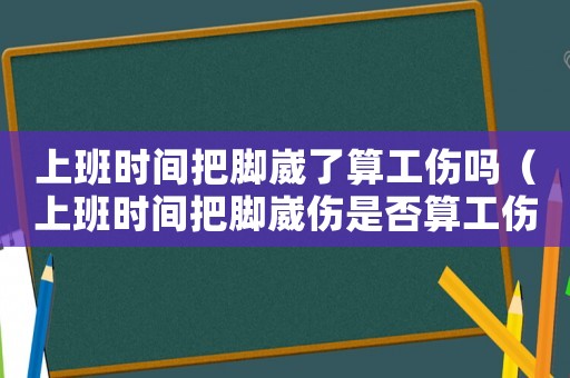 上班時間把腳崴了算工傷嗎（上班時間把腳崴傷是否算工傷）