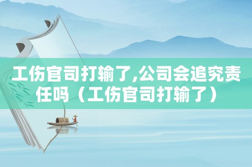 工傷官司打輸了,公司會(huì)追究責(zé)任嗎（工傷官司打輸了）
