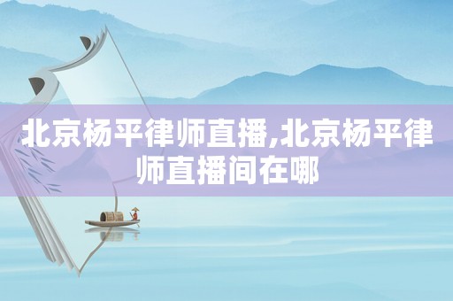 北京楊平律師直播,北京楊平律師直播間在哪