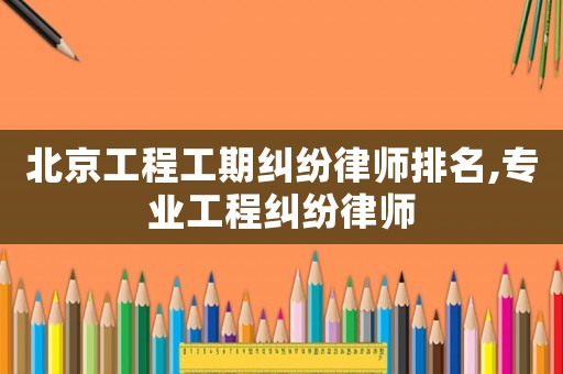 北京工程工期糾紛律師排名,專業工程糾紛律師