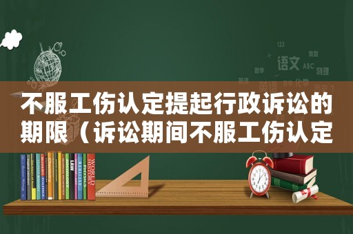 不服工傷認定提起行政訴訟的期限（訴訟期間不服工傷認定）
