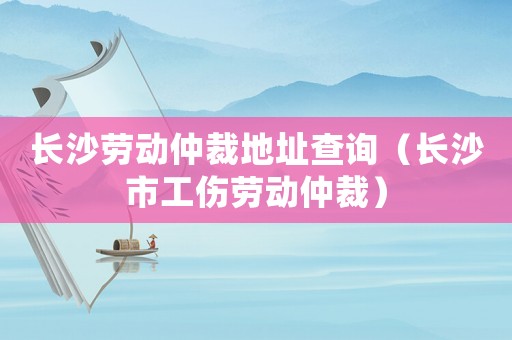 長沙勞動仲裁地址查詢（長沙市工傷勞動仲裁）