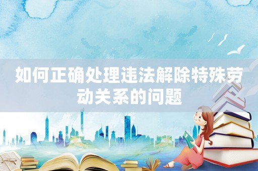 如何正確處理違法解除特殊勞動關系的問題