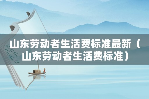 山東勞動者生活費標準最新（山東勞動者生活費標準）