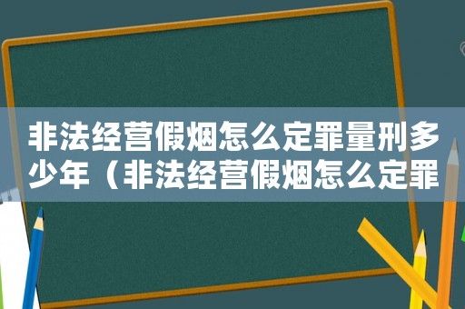 非法經營假煙怎么定罪量刑多少年（非法經營假煙怎么定罪量刑）