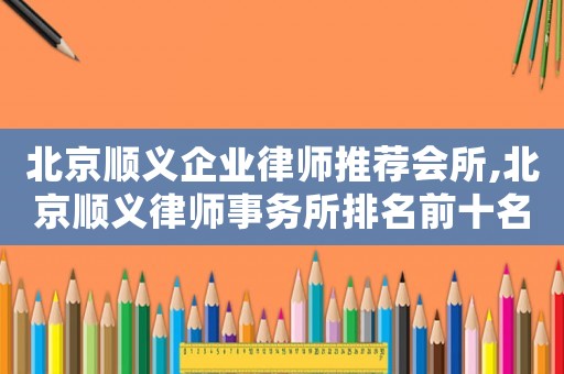 北京順義企業(yè)律師推薦會(huì)所,北京順義律師事務(wù)所排名前十名