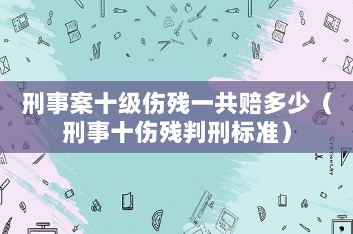 刑事案十級傷殘一共賠多少（刑事十傷殘判刑標準）