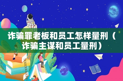 詐騙罪老板和員工怎樣量刑（詐騙主謀和員工量刑）
