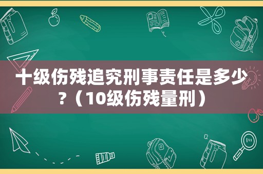 十級(jí)傷殘追究刑事責(zé)任是多少?（10級(jí)傷殘量刑）