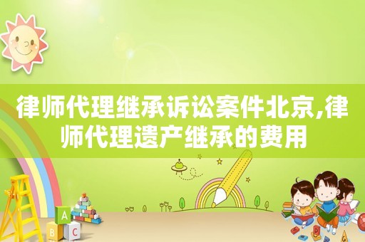 律師代理繼承訴訟案件北京,律師代理遺產繼承的費用
