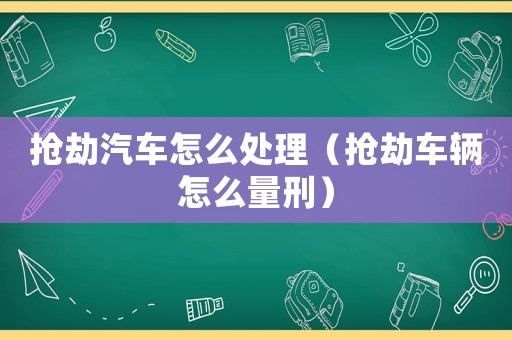 搶劫汽車怎么處理（搶劫車輛怎么量刑）