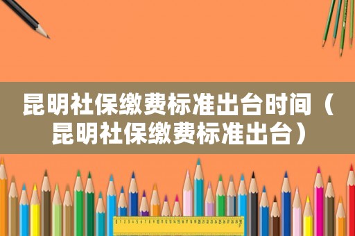 昆明社保繳費標(biāo)準(zhǔn)出臺時間（昆明社保繳費標(biāo)準(zhǔn)出臺）