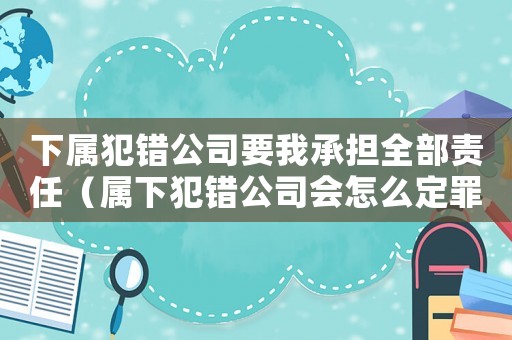 下屬犯錯公司要我承擔(dān)全部責(zé)任（屬下犯錯公司會怎么定罪）
