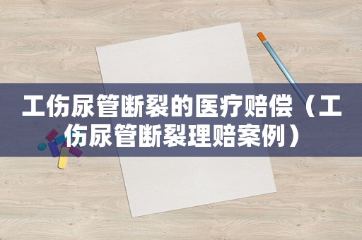 工傷尿管斷裂的醫療賠償（工傷尿管斷裂理賠案例）