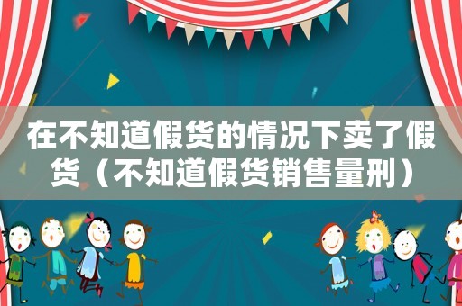 在不知道假貨的情況下賣了假貨（不知道假貨銷售量刑）