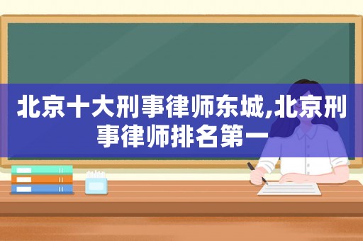 北京十大刑事律師東城,北京刑事律師排名第一