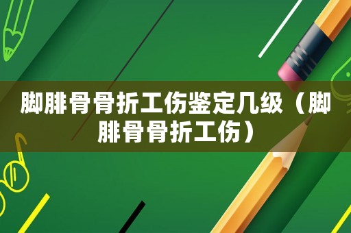 腳腓骨骨折工傷鑒定幾級（腳腓骨骨折工傷）