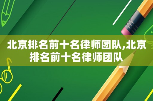 北京排名前十名律師團隊,北京排名前十名律師團隊