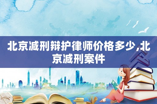 北京減刑辯護律師價格多少,北京減刑案件