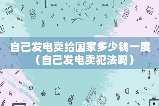 自己發電賣給國家多少錢一度（自己發電賣犯法嗎）
