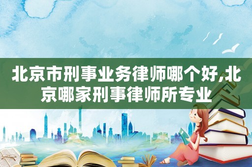 北京市刑事業務律師哪個好,北京哪家刑事律師所專業