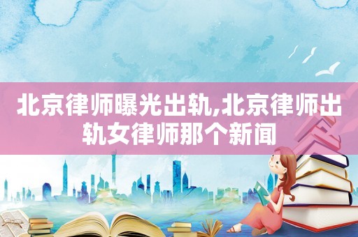 北京律師曝光出軌,北京律師出軌女律師那個新聞