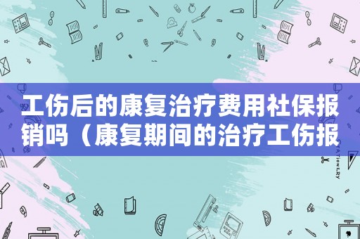 工傷后的康復治療費用社保報銷嗎（康復期間的治療工傷報不）