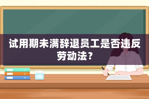 試用期未滿辭退員工是否違反勞動(dòng)法？