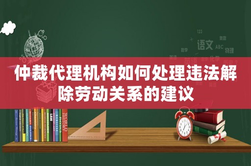 仲裁代理機構如何處理違法解除勞動關系的建議