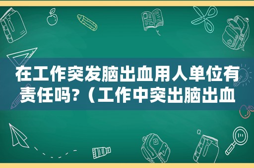 在工作突發腦出血用人單位有責任嗎?（工作中突出腦出血是否算工傷）