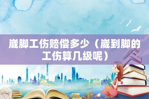 崴腳工傷賠償多少（崴到腳的工傷算幾級呢）