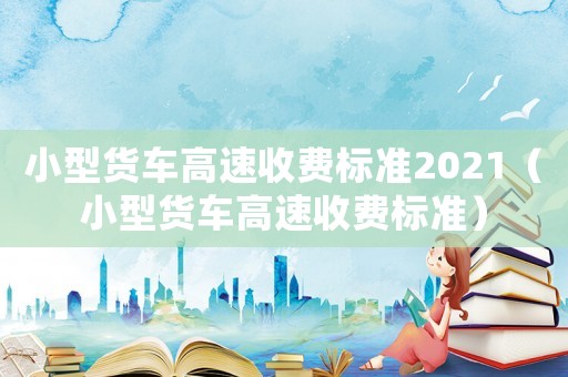 小型貨車高速收費標準2021（小型貨車高速收費標準）