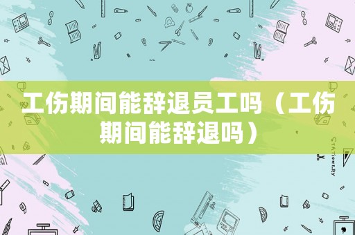 工傷期間能辭退員工嗎（工傷期間能辭退嗎）