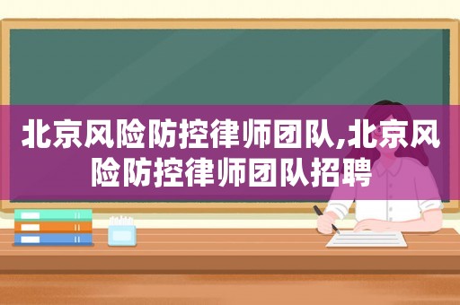 北京風險防控律師團隊,北京風險防控律師團隊招聘