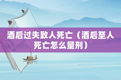 酒后過(guò)失致人死亡（酒后至人死亡怎么量刑）