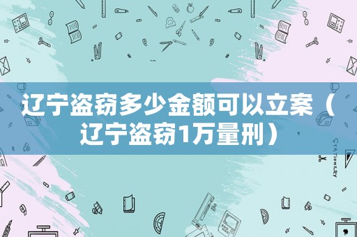 遼寧盜竊多少金額可以立案（遼寧盜竊1萬量刑）