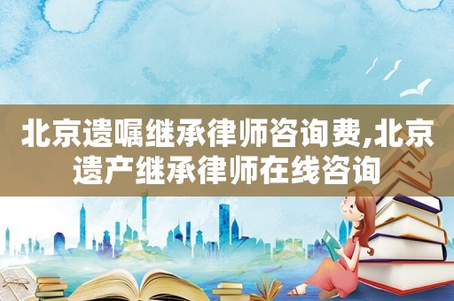 北京遺囑繼承律師咨詢費,北京遺產繼承律師在線咨詢
