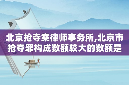 北京搶奪案律師事務所,北京市搶奪罪構成數額較大的數額是多少是多少