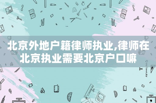 北京外地戶籍律師執(zhí)業(yè),律師在北京執(zhí)業(yè)需要北京戶口嘛