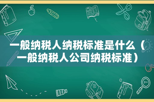 一般納稅人納稅標(biāo)準(zhǔn)是什么（一般納稅人公司納稅標(biāo)準(zhǔn)）