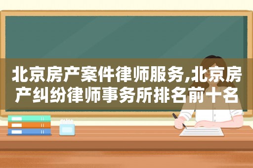 北京房產案件律師服務,北京房產糾紛律師事務所排名前十名