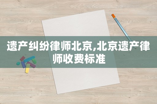 遺產糾紛律師北京,北京遺產律師收費標準