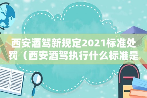 西安酒駕新規(guī)定2021標(biāo)準(zhǔn)處罰（西安酒駕執(zhí)行什么標(biāo)準(zhǔn)是什么）