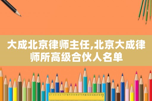 大成北京律師主任,北京大成律師所高級(jí)合伙人名單